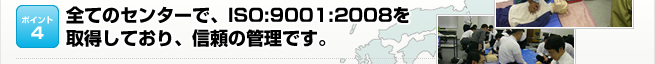 ポイント4：全てのセンターで、ISO:9001:2008を 取得しており、信頼の管理です。