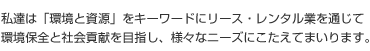 私達は「環境と資源」をキーワードにリース・レンタル業を通じて 環境保全と社会貢献を目指し、様々なニーズにこたえてまいります。