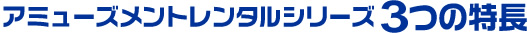 アミューズメントレンタルシリーズ3つの特長