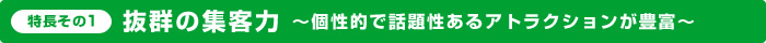 特長その1：抜群の集客力～個性的で話題性あるアトラクションが豊富～