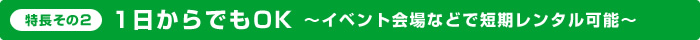 特長その2：1日からでもOK～イベント会場などで短期レンタル可能～