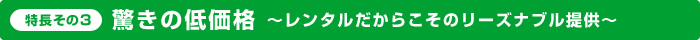 特長その3：驚きの低価格～レンタルだからこそのリーズナブル提供～