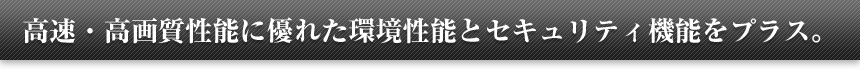 高速・高画質性能に優れた環境性能とセキュリティ機能をプラス。