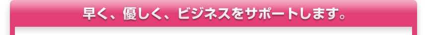 速く、優しく、ビジネスをサポートします。